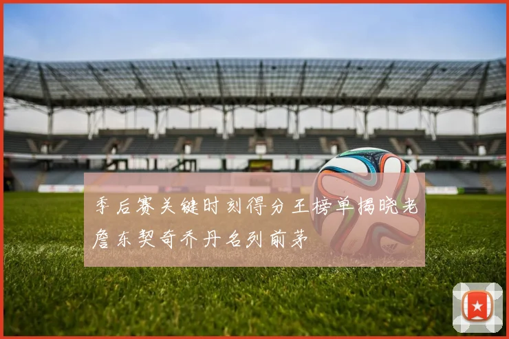 季后赛关键时刻得分王榜单揭晓老詹东契奇乔丹名列前茅