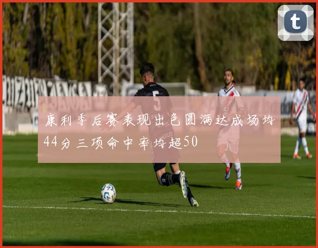 康利季后赛表现出色圆满达成场均44分三项命中率均超50