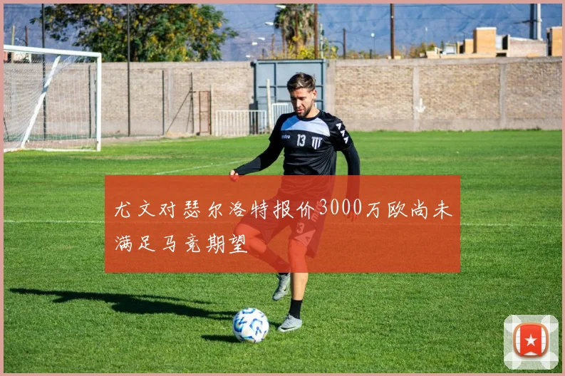 尤文对瑟尔洛特报价3000万欧尚未满足马竞期望