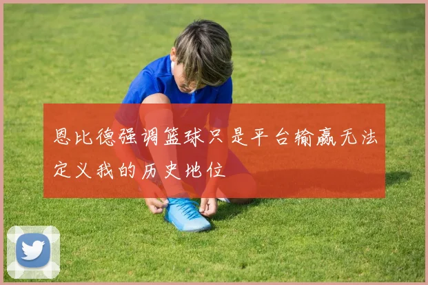 恩比德强调篮球只是平台输赢无法定义我的历史地位