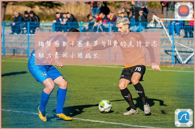 梅努感激卡塞米罗与B费的支持立志助力青训小将成长