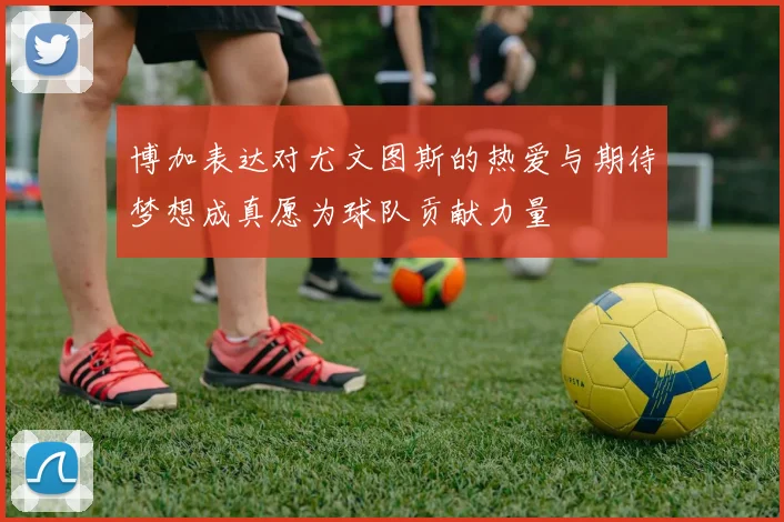 博加表达对尤文图斯的热爱与期待梦想成真愿为球队贡献力量