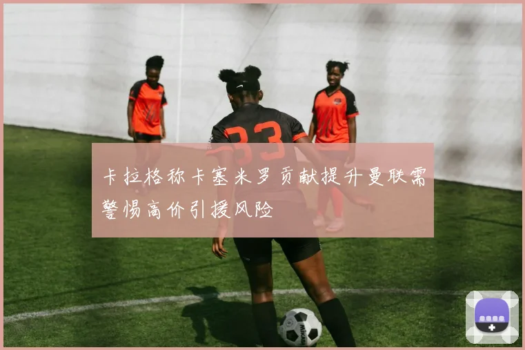 卡拉格称卡塞米罗贡献提升曼联需警惕高价引援风险