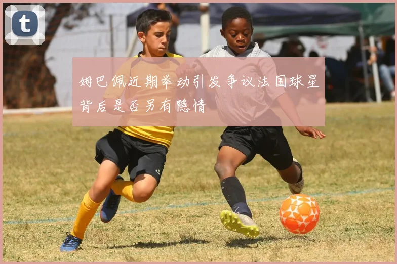 姆巴佩近期举动引发争议法国球星背后是否另有隐情