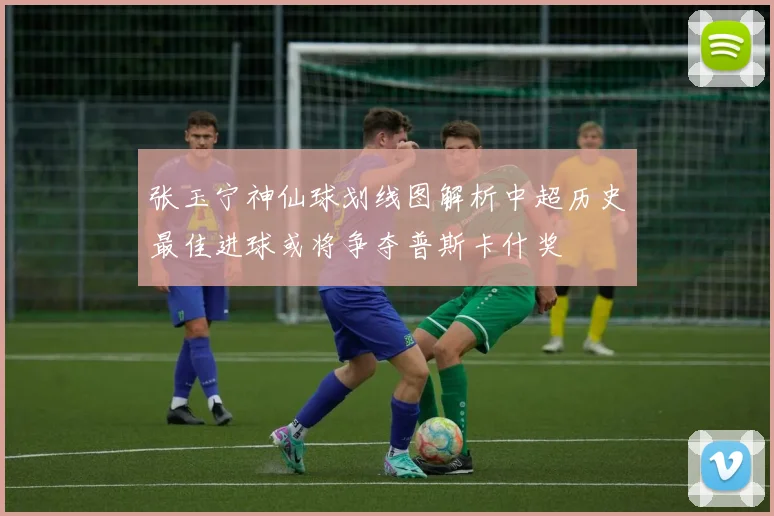 张玉宁神仙球划线图解析中超历史最佳进球或将争夺普斯卡什奖