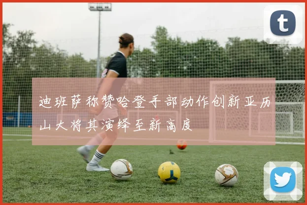 迪班萨称赞哈登手部动作创新亚历山大将其演绎至新高度