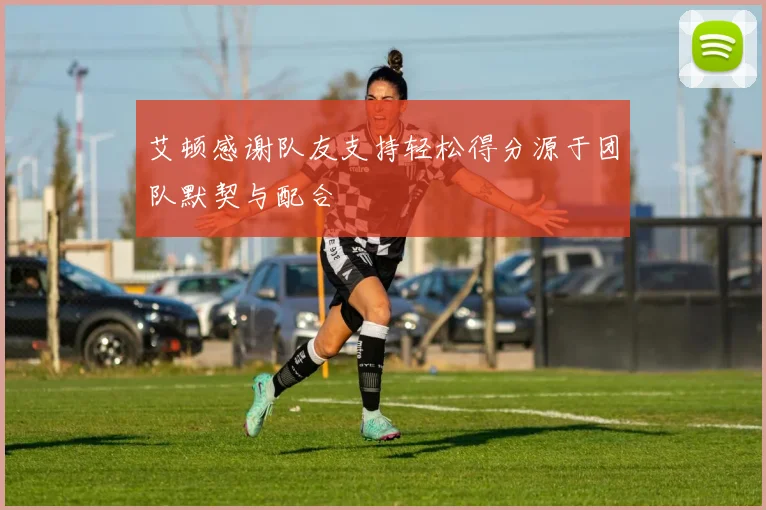 艾顿感谢队友支持轻松得分源于团队默契与配合